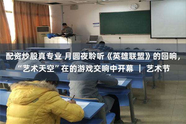 配资炒股真专业 月圆夜聆听《英雄联盟》的回响，“艺术天空”在的游戏交响中开幕 ｜ 艺术节