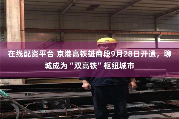 在线配资平台 京港高铁雄商段9月28日开通，聊城成为“双高铁”枢纽城市