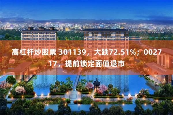 高杠杆炒股票 301139，大跌72.51%；002717，提前锁定面值退市