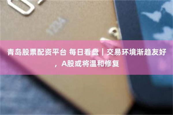 青岛股票配资平台 每日看盘｜交易环境渐趋友好，A股或将温和修复