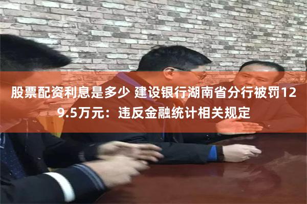 股票配资利息是多少 建设银行湖南省分行被罚129.5万元：违反金融统计相关规定