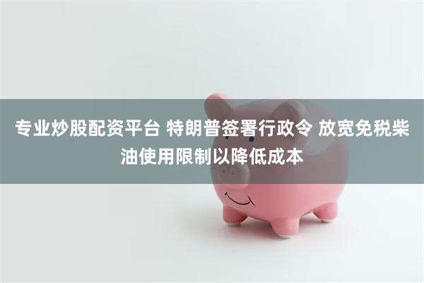 专业炒股配资平台 特朗普签署行政令 放宽免税柴油使用限制以降低成本