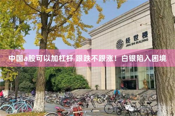 中国a股可以加杠杆 跟跌不跟涨！白银陷入困境