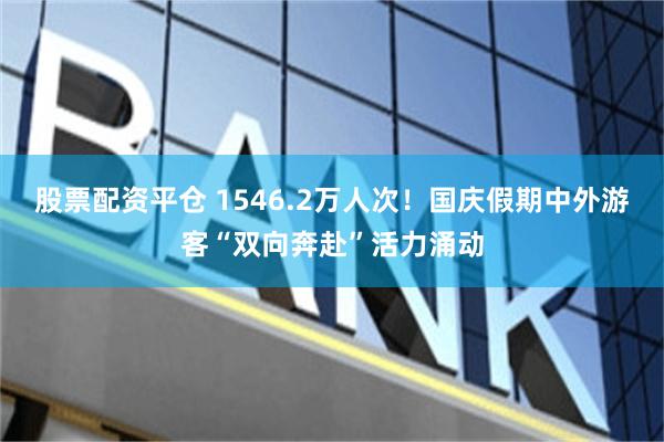 股票配资平仓 1546.2万人次！国庆假期中外游客“双向奔赴”活力涌动