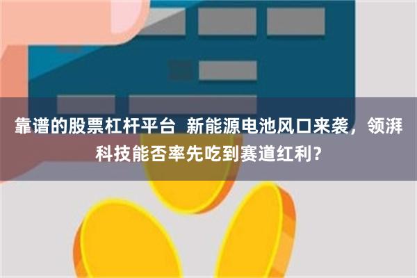 靠谱的股票杠杆平台  新能源电池风口来袭，领湃科技能否率先吃到赛道红利？