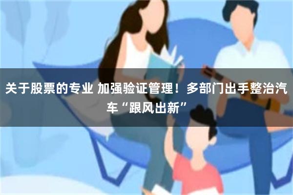 关于股票的专业 加强验证管理！多部门出手整治汽车“跟风出新”