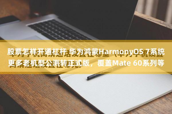 股票怎样开通杠杆 华为鸿蒙HarmonyOS 7系统更多老机型公测转正式版，覆盖Mate 60系列等