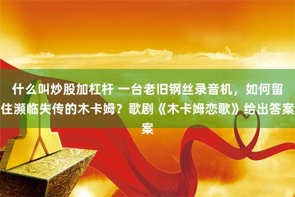 什么叫炒股加杠杆 一台老旧钢丝录音机,如何留住濒临失传的木卡姆?歌剧《木卡姆恋歌》给出答案