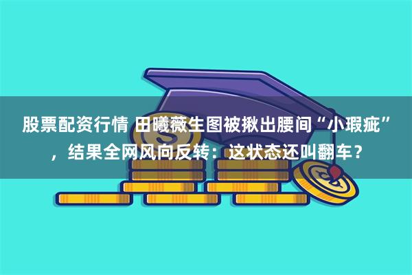 股票配资行情 田曦薇生图被揪出腰间“小瑕疵”,结果全网风向反转:这状态还叫翻车?